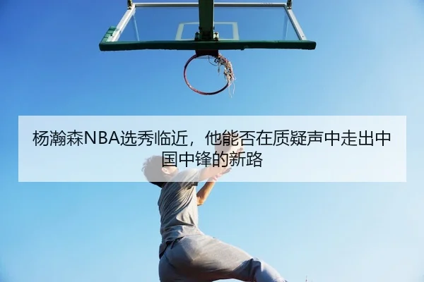 杨瀚森NBA选秀临近，他能否在质疑声中走出中国中锋的新路